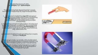 Մագնիսները կարող են լինել
թե՛ բնական, և թե՛ արհեստական:
Պարզագույն փորձերի միջոցով կարելի է պարզել
հաստատուն մագնիսների մի շարք հատկություններ.
1. Հաստատուն մագնիսները ձգում են երկաթ կամ
երկաթի համաձուլվածք պարունակող մարմինները
և չեն ձգում փայտից, ապակուց, գունավոր
մետաղներից և այլ նյութերից պատրաստված
առարկաները:
2. Մագնիսները ունակ են մագնիսացնելու մոտակա կամ
իրենց հպվող երկաթե առարկաներ: Այդ առարկաների
մագնիսական հատկությունները ժամանակավոր են և
մագնիսացման աղբյուրը վերացնելիս, որոշ ժամանակ
անց, անհետանում են:
3. Հատատուն մագնիսի հատկությունները նրա տարբեր
մասերում նույնը չեն:
Փորձը ցույց է տալիս, որ առավել ուժեղ մագնիսական
հատկություն է հայտնաբերվում մագնիսի ծայրերին, իսկ
կենտրոնում մագնիսը գրեթե չի ձգում երկաթե իրերը:
Օրինակ՝ եթե մագնիսը հպենք երկաթի հատույթին և
հեռացնենք, ապա կնկատենք, որ նա հիմնականում
կպչում է մագնիսի ծայրերին:
 