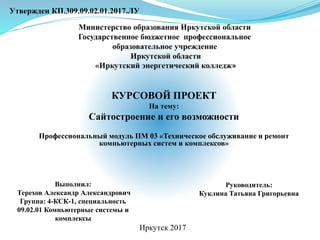 КУРСОВОЙ ПРОЕКТ
На тему:
Сайтостроение и его возможности
Профессиональный модуль ПМ 03 «Техническое обслуживание и ремонт
компьютерных систем и комплексов»
Утвержден КП.309.09.02.01.2017.ЛУ
Выполнил:
Терехов Александр Александрович
Группа: 4-КСК-1, специальность
09.02.01 Компьютерные системы и
комплексы
Руководитель:
Куклина Татьяна Григорьевна
Иркутск 2017
 