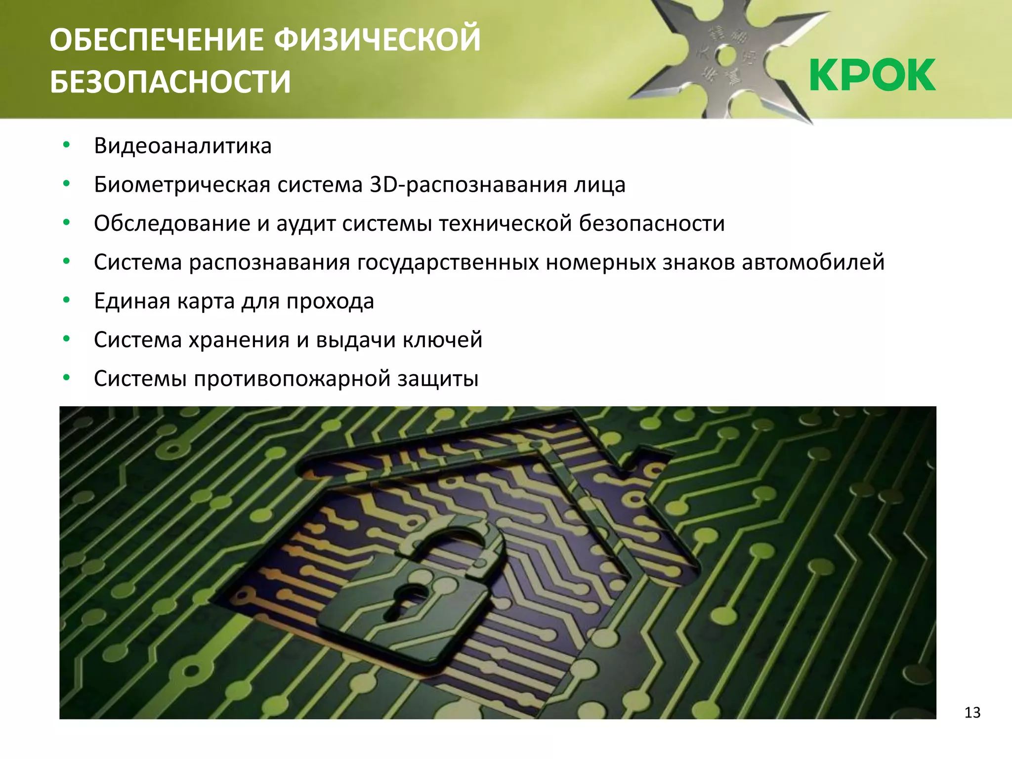 13
ОБЕСПЕЧЕНИЕ ФИЗИЧЕСКОЙ
БЕЗОПАСНОСТИ
• Видеоаналитика
• Биометрическая система 3D-распознавания лица
• Обследование и аудит системы технической безопасности
• Система распознавания государственных номерных знаков автомобилей
• Единая карта для прохода
• Система хранения и выдачи ключей
• Системы противопожарной защиты
 