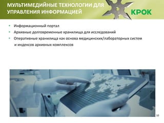 10
МУЛЬТИМЕДИЙНЫЕ ТЕХНОЛОГИИ ДЛЯ
УПРАВЛЕНИЯ ИНФОРМАЦИЕЙ
• Информационный портал
• Архивные долговременные хранилища для исследований
• Оперативные хранилища как основа медицинских/лабораторных систем
и индексов архивных комплексов
 