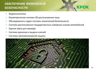 13
ОБЕСПЕЧЕНИЕ ФИЗИЧЕСКОЙ
БЕЗОПАСНОСТИ
• Видеоаналитика
• Биометрическая система 3D-распознавания лица
• Обследование и аудит системы технической безопасности
• Система распознавания государственных номерных знаков автомобилей
• Единая карта для прохода
• Система хранения и выдачи ключей
• Системы противопожарной защиты
 