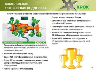 16
КОМПЛЕКСНАЯ
ТЕХНИЧЕСКАЯ ПОДДЕРЖКА
• Сервис во всех регионах России
• Самая большая сервисная авторизация на
российском ИТ-рынке
• Гарантированное время реакции на запрос и
время устранения неисправности;
• Более 1000 сервисных контрактов, свыше
70 000 единиц оборудования на поддержке
• Более 6700 клиентов ИТ-поддержки и
ИТ-аутсорсинга бизнес процессов по всей
России
• Персональный сервис-менеджер для каждого
заказчика, возможность отслеживать статус всех
сервисных проектов;
• Более 33 000 обращений в год;
• Более 400 сертифицированных специалистов;
• Более 20 лет один из самых известных в стране
центров техподдержки вычислительного
оборудования.
• Работа в режиме 24х7х365(366)
КРОК – самые широкие сервисные возможности на российском ИТ-рынке:
 