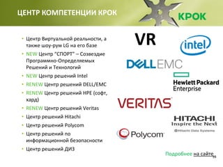 18
ЦЕНТР КОМПЕТЕНЦИИ КРОК
• Центр Виртуальной реальности, а
также шоу-рум LG на его базе
• NEW Центр “СПОРТ” – Созвездие
Программно-Определяемых
Решений и Технологий
• NEW Центр решений Intel
• RENEW Центр решений DELL/EMC
• RENEW Центр решений HPE (софт,
хард)
• RENEW Центр решений Veritas
• Центр решений Hitachi
• Центр решений Polycom
• Центр решений по
информационной безопасности
• Центр решений ДИЗ
Подробнее на сайте
VR
 