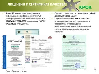 19
ЛИЦЕНЗИИ И СЕРТИФИКАТ КАЧЕСТВА
• Система качества в компании КРОК
действует более 15 лет
• Сертификат качества Р ИСО 9001-2011
подтверждает соответствие процесса
разработки, сопровождения
и обслуживания автоматизированных
систем международным стандартам
качества
• Более 10 лет Система менеджмента
информационной безопасности КРОК
сертифицирована по российскому ГОСТ Р
ИСО/МЭК 27001-2006 и мировому ISO/IEC
27001:2013 стандартам.
Подробнее по ссылке
 