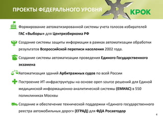 4
ПРОЕКТЫ ФЕДЕРАЛЬНОГО УРОВНЯ
Формирование автоматизированной системы учета голосов избирателей
ГАС «Выборы» для Центризбиркома РФ
Создание системы защиты информации в рамках автоматизации обработки
результатов Всероссийской переписи населения 2002 года.
Создание системы автоматизации проведения Единого Государственного
экзамена
Автоматизация зданий Арбитражных судов по всей России
Построение ИТ-инфраструктуры на основе open source решений для Единой
медицинской информационно-аналитической системы (ЕМИАС) в 550
поликлиниках Москвы
Создание и обеспечение технической поддержки «Единого государственного
реестра автомобильных дорог» (ЕГРАД) для ФДА Росавтодор
 