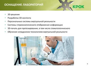9
ОСНАЩЕНИЕ ЛАБОРАТОРИЙ
• 3D-решения
• Разработка 3D-контента
• Персональные системы виртуальной реальности
• Системы стереоскопического отображения информации
• 3D-печать для протезирования, в том числе стоматологического
• Обучение сотрудников технологиям виртуальной реальности
 