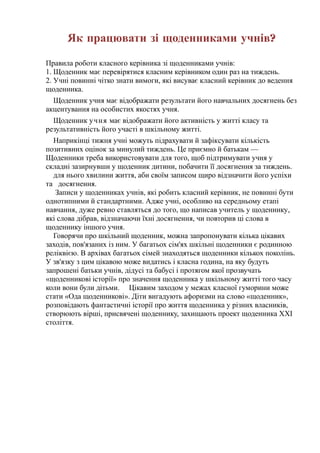 Як працювати зі щоденниками учнів?
Правила роботи класного керівника зі щоденниками учнів:
1. Щоденник має перевірятися класним керівником один раз на тиждень.
2. Учні повинні чітко знати вимоги, які висуває класний керівник до ведення
щоденника.
Щоденник учня має відображати результати його навчальних досягнень без
акцентування на особистих якостях учня.
Щоденник учня має відображати його активність у житті класу та
результативність його участі в шкільному житті.
Наприкінці тижня учні можуть підрахувати й зафіксувати кількість
позитивних оцінок за минулий тиждень. Це приємно й батькам —
Щоденники треба використовувати для того, щоб підтримувати учня у
складні зазирнувши у щоденник дитини, побачити її досягнення за тиждень.
для нього хвилини життя, аби своїм записом щиро відзначити його успіхи
та досягнення.
Записи у щоденниках учнів, які робить класний керівник, не повинні бути
однотипними й стандартними. Адже учні, особливо на середньому етапі
навчання, дуже ревно ставляться до того, що написав учитель у щоденнику,
які слова дібрав, відзначаючи їхні досягнення, чи повторив ці слова в
щоденнику іншого учня.
Говорячи про шкільний щоденник, можна запропонувати кілька цікавих
заходів, пов'язаних із ним. У багатьох сім'ях шкільні щоденники є родинною
реліквією. В архівах багатьох сімей знаходяться щоденники кількох поколінь.
У зв'язку з цим цікавою може видатись і класна година, на яку будуть
запрошені батьки учнів, дідусі та бабусі і протягом якої прозвучать
«щоденникові історії» про значення щоденника у шкільному житті того часу
коли вони були дітьми. Цікавим заходом у межах класної гуморини може
стати «Ода щоденникові». Діти вигадують афоризми на слово «щоденник»,
розповідають фантастичні історії про життя щоденника у різних власників,
створюють вірші, присвячені щоденнику, захищають проект щоденника XXI
століття.
 