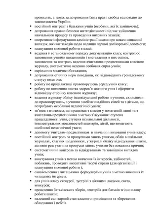 проводить, а також за дотримання їхніх прав і свобод відповідно до
законодавства України.
 постійний контракт з батьками учнів (особами, які їх замінюють);
 дотримання правил безпеки життєдіяльності під час здійснення
навчального процесу та проведення виховних заходів;
 оперативне інформування адміністрації школи про кожен нещасний
випадок, вживає заходів щодо надання першої долікарської допомоги;
 планування виховної роботи в класі;
 ведення у встановленому порядку документацію класу, контролює
заповнення учнями щоденників і виставлення в них оцінок,
заповнення та контроль ведення вчителями-предметниками класного
журналу, систематичне ведення особових справ учнів;
 періодичне медичне обстеження;
 дотримання етичних норм поведінки, які відповідають громадському
статусу педагога;
 роботу по профілактиці правопорушень серед учнів класу;
 роботу по вивченню листка здоров’я кожного учня і оформити
відповідну сторінку класного журналу;
 ведення журналу обліку індивідуальної роботи з учнями, схильними
до правопорушень, з учнями з неблагонадійних сімей та з дітьми, що
потребують особливої педагогічної уваги;
 зв’язок з вчителем, що працював з класом у початковій ланці та з
вчителями-предметниками з метою з’ясування: ступеня
працездатності учня, ступеня пізнавальної діяльності,
інтелектуальних можливостей школярів, дітей, що вимагають
особливої педагогічної уваги;
 допомогу вчителям-предметникам в навчанні і вихованні учнів класу;
 постійний контроль за пропусками занять учнями, облік в шкільних
журналах, класних щоденниках, у журналі обліку відвідування школи,
активно реагувати на пропуски занять учнями без поважних причин;
 систематичний контроль за відвідуванням та зовнішнім виглядом
учнів;
 анкетування учнів з метою вивчення їх інтересів, здібностей,
побажань, проводити колективні творчі справи (для організації і
планування виховної роботи );
 ознайомлення з читацькими формулярами учнів з метою вивчення їх
читацьких інтересів;
 для учнів класу екскурсії, зустрічі з цікавими людьми, свята,
конкурси;
 проведення батьківських зборів, лекторіїв для батьків згідно плану
роботи школи;
 належний санітарний стан класного приміщення та збереження
обладнання і меблів.
 