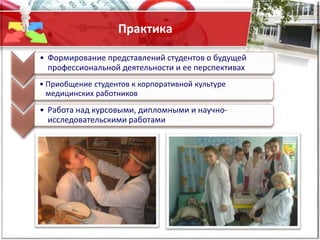 Практика
• Формирование представлений студентов о будущей
профессиональной деятельности и ее перспективах
• Приобщение студентов к корпоративной культуре
медицинских работников
• Работа над курсовыми, дипломными и научно-
исследовательскими работами
 