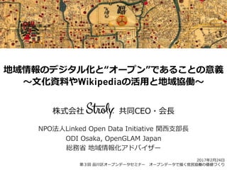 地域情報のデジタル化と“オープン”であることの意義
〜～⽂文化資料料やWikipediaの活⽤用と地域協働〜～
株式会社                          共同CEO・会⻑⾧長
NPO法⼈人Linked  Open  Data  Initiative  関⻄西⽀支部⻑⾧長
ODI  Osaka,  OpenGLAM  Japan
総務省省  地域情報化アドバイザー
2017年年2⽉月24⽇日
第３回  品川区オープンデータセミナー 　オープンデータで描く官⺠民協働の価値づくり
 