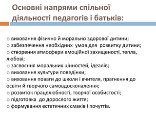 Основні напрями спільної
діяльності педагогів і батьків:
o виховання фізично й морально здорової дитини;
o забезпечення необхідних умов для розвитку дитини;
o створення атмосфери емоційної захищеності, тепла,
любові;
o засвоєння моральних цінностей, ідеалів;
o виховання культури поведінки;
o виховання поваги до школи і вчителя, прагнення до
освіти й творчого самовдосконалення;
o розвиток працелюбності, творчої особистості;
o підготовка до дорослого життя;
o формування естетичних смаків і почуттів.
 