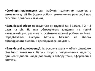 • Семінари-практикуми для набуття практичних навичок з
виховання дітей Ця форма роботи уможливлює розповіді про
способи і прийоми навчання;
• Батьківські збори проводяться як групові так і загальні 2 – 3
рази на рік. На них обговорюють завдання на новий
навчальний рік, результати освітньо-виховної роботи та інше.
Передбачають виступи батьків. Бажано на зборах
обговорювати сімейний досвід виховання дітей.
• Батьківські конференції. Їх основна мета – обмін досвідом
сімейного виховання. Батьки готують повідомлення, педагог,
при необхідності, надає допомогу з вибору теми, оформлення
виступу.
 