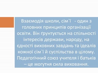 Взаємодія школи, сім`ї - один з
головних принципів організації
освіти. Він ґрунтується на спільності
інтересів держави, народу, на
єдності виховних завдань та ідеалів
кожної сім`ї й суспільства в цілому.
Педагогічний союз учителя і батьків
– це могутня сила виховання.
 