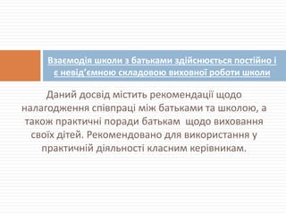 Даний досвід містить рекомендації щодо
налагодження співпраці між батьками та школою, а
також практичні поради батькам щодо виховання
своїх дітей. Рекомендовано для використання у
практичній діяльності класним керівникам.
Взаємодія школи з батьками здійснюється постійно і
є невід’ємною складовою виховної роботи школи
 
