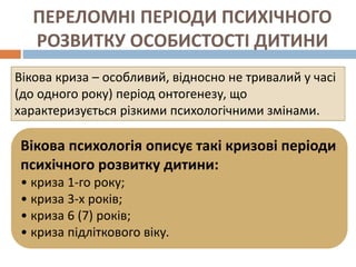 ПЕРЕЛОМНІ ПЕРІОДИ ПСИХІЧНОГО
РОЗВИТКУ ОСОБИСТОСТІ ДИТИНИ
Вікова криза – особливий, відносно не тривалий у часі
(до одного року) період онтогенезу, що
характеризується різкими психологічними змінами.
Вікова психологія описує такі кризові періоди
психічного розвитку дитини:
• криза 1-го року;
• криза 3-х років;
• криза 6 (7) років;
• криза підліткового віку.
 