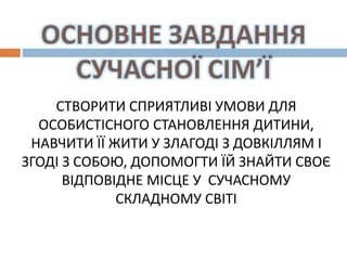 ОСНОВНЕ ЗАВДАННЯ
СУЧАСНОЇ СІМ’Ї
СТВОРИТИ СПРИЯТЛИВІ УМОВИ ДЛЯ
ОСОБИСТІСНОГО СТАНОВЛЕННЯ ДИТИНИ,
НАВЧИТИ ЇЇ ЖИТИ У ЗЛАГОДІ З ДОВКІЛЛЯМ І
ЗГОДІ З СОБОЮ, ДОПОМОГТИ ЇЙ ЗНАЙТИ СВОЄ
ВІДПОВІДНЕ МІСЦЕ У СУЧАСНОМУ
СКЛАДНОМУ СВІТІ
 