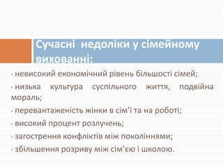 • невисокий економічний рівень більшості сімей;
• низька культура суспільного життя, подвійна
мораль;
• перевантаженість жінки в сім’ї та на роботі;
• високий процент розлучень;
• загострення конфліктів між поколіннями;
• збільшення розриву між сім’єю і школою.
Сучасні недоліки у сімейному
вихованні:
 