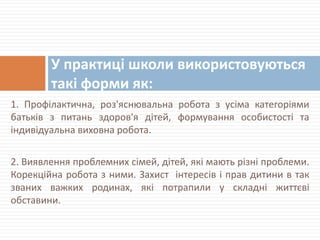1. Профілактична, роз'яснювальна робота з усіма категоріями
батьків з питань здоров'я дітей, формування особистості та
індивідуальна виховна робота.
2. Виявлення проблемних сімей, дітей, які мають різні проблеми.
Корекційна робота з ними. Захист інтересів і прав дитини в так
званих важких родинах, які потрапили у складні життєві
обставини.
У практиці школи використовуються
такі форми як:
 
