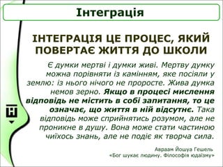 ІНТЕГРАЦІЯ ЦЕ ПРОЦЕС, ЯКИЙ
ПОВЕРТАЄ ЖИТТЯ ДО ШКОЛИ
Інтеграція
Є думки мертві і думки живі. Мертву думку
можна порівняти із камінням, яке посіяли у
землю: із нього нічого не проросте. Жива думка
немов зерно. Якщо в процесі мислення
відповідь не містить в собі запитання, то це
означає, що життя в ній відсутнє. Така
відповідь може сприйнятись розумом, але не
проникне в душу. Вона може стати частиною
чиїхось знань, але не подіє як творча сила.
Авраам Йошуа Гешель
«Бог шукає людину. Філософія юдаїзму»
 