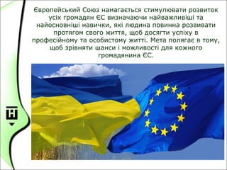 Європейський Союз намагається стимулювати розвиток
усіх громадян ЄС визначаючи найважливіші та
найосновніші навички, які людина повинна розвивати
протягом свого життя, щоб досягти успіху в
професійному та особистому житті. Мета полягає в тому,
щоб зрівняти шанси і можливості для кожного
громадянина ЄС.
 