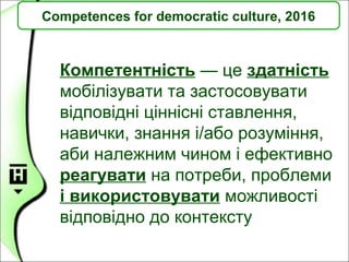 Competences for democratic culture, 2016
Компетентність — це здатність
мобілізувати та застосовувати
відповідні ціннісні ставлення,
навички, знання і/або розуміння,
аби належним чином і ефективно
реагувати на потреби, проблеми
і використовувати можливості
відповідно до контексту
 