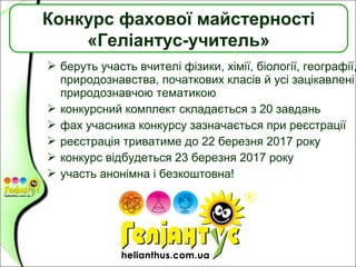  беруть участь вчителі фізики, хімії, біології, географії,
природознавства, початкових класів й усі зацікавлені
природознавчою тематикою
 конкурсний комплект складається з 20 завдань
 фах учасника конкурсу зазначається при реєстрації
 реєстрація триватиме до 22 березня 2017 року
 конкурс відбудеться 23 березня 2017 року
 участь анонімна і безкоштовна!
Конкурс фахової майстерності
«Геліантус-учитель»
 