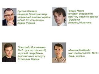 Микита Каліберда
вчитель біології СШ №50
Львів, Україна
Георгій Носов
науковий співробітник
Інституту медичної фізики
і біофізики
Мюнстер, Німеччина
Руслан Шаламов
кандидат біологічних наук
заслужений вчитель України
голова ТО «Соняшник»
Харків, Україна
Олександр Литовченко
Ph.D. (доктор філософії)
науковий співробітник
Каролінського інституту
Стокгольм, Швеція
 