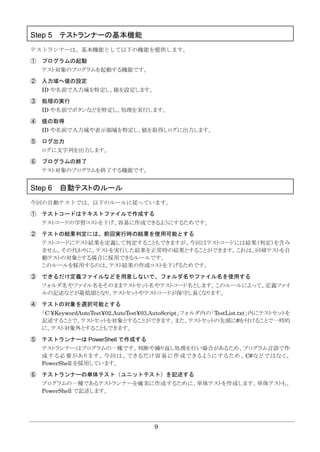 9
Step 5 テストランナーの基本機能
テストランナーは、基本機能として以下の機能を提供します。
① プログラムの起動
テスト対象のプログラムを起動する機能です。
② 入力域へ値の設定
ID や名前で入力域を特定し、値を設定します。
③ 処理の実行
ID や名前でボタンなどを特定し、処理を実行します。
④ 値の取得
ID や名前で入力域や表示領域を特定し、値を取得しログに出力します。
⑤ ログ出力
ログに文字列を出力します。
⑥ プログラムの終了
テスト対象のプログラムを終了する機能です。
Step 6 自動テストのルール
今回の自動テストでは、以下のルールに従っています。
① テストコードはテキストファイルで作成する
テストコードの学習コストを下げ、容易に作成できるようにするためです。
② テストの結果判定には、前回実行時の結果を使用可能とする
テストコードにテスト結果を定義して判定することもできますが、今回はテストコードには結果（判定）を含み
ません。その代わりに、テストを実行した結果を正常時の結果とすることができます。これは、回帰テストを自
動テストの対象とする場合に採用できるルールです。
このルールを採用するのは、テスト結果の作成コストを下げるためです。
③ できるだけ定義ファイルなどを用意しないで、フォルダ名やファイル名を使用する
フォルダ名やファイル名をそのままテストセット名やテストコード名とします。このルールによって、定義ファイ
ルの記述などが最低限となり、テストセットやテストコードが保守し易くなります。
④ テストの対象を選択可能とする
「C:¥KeywordAutoTest¥02.AutoTest¥03.AutoScript」フォルダ内の「TestList.txt」内にテストセットを
記述することで、テストセットを対象とすることができます。また、テストセットの先頭に#を付けることで一時的
に、テスト対象外とすることもできます。
⑤ テストランナーは PowerShell で作成する
テストランナーはプログラムの一種です。判断や繰り返し処理を行い場合があるため、プログラム言語で作
成する必要があります。今回は、できるだけ容易に作成できるようにするため、 C#などではなく、
PowerShell を採用しています。
⑥ テストランナーの単体テスト（ユニットテスト）を記述する
プログラムの一種であるテストランナーを確実に作成するために、単体テストを作成します。単体テストも、
PowerShell で記述します。
 
