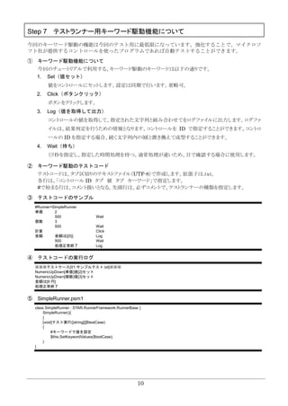 10
Step 7 テストランナー用キーワード駆動機能について
今回のキーワード駆動の機能は今回のテスト用に最低限になっています。強化することで、マイクロソ
フト社が提供するコントロールを使ったプログラムであれば自動テストすることができます。
① キーワード駆動機能について
今回のチュートリアルで利用する、キーワード駆動のキーワードは以下の通りです。
1. Set（値セット）
値をコントロールにセットします。設定は同期で行います。省略可。
2. Click（ボタンクリック）
ボタンをクリックします。
3. Log（値を取得して出力）
コントロールの値を取得して、指定された文字列と組み合わせてをログファイルに出力します。ログファ
イルは、結果判定を行うための情報となります。コントロールを ID で指定することができます。コントロ
ールの ID を指定する場合、続く文字列内の{0}と置き換えて成型することができます。
4. Wait（待ち）
ミリ秒を指定し、指定した時間処理を待つ。通常処理が速いため、目で確認する場合に使用します。
② キーワード駆動のテストコード
テストコードは、タブ区切りのテキストファイル（UTF-8）で作成します。拡張子は.ｔｘｔ。
各行は、「コントロール ID タブ 値 タブ キーワード」で指定します。
#で始まる行は、コメント扱いとなる。先頭行は、必ずコメントで、テストランナーの種類を指定します。
③ テストコードのサンプル
#Runner=SimpleRunner
単価 2
500 Wait
個数 3
500 Wait
計算 Click
金額 金額は[{0}] Log
500 Wait
処理正常終了 Log
④ テストコードの実行ログ
※※※テストケース[01.サンプルテスト.txt]※※※
NumericUpDown[単価]値[2]セット
NumericUpDown[個数]値[3]セット
金額は[6 円]
処理正常終了
⑤ SimpleRunner.psm1
class SimpleRunner : STAR.RunnerFramework.RunnerBase {
SimpleRunner(){
}
[void]テスト実行([string[]]$testCase)
{
#キーワードで値を設定
$this.SetKeywordValues($testCase);
}
}
 
