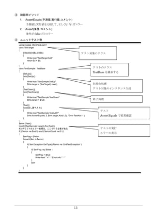 13
③ 確認用メソッド
1. AssertEquals(予測値,実行値,コメント)
予測値と実行値を比較して、正しくなければエラー
2. Assert(条件,コメント)
条件が false だとエラー
④ ユニットテスト例
using module .¥UnitTest.psm1
class TestTarget
{
[int]Add([int]$a,[int]$b)
{
Write-host "TestTarget:Add"
return $a + $b;
}
}
class TestSample : TestBase
{
[SetUp()]
[void]SetUp()
{
Write-host "TestSample:SetUp"
$this.target = [TestTarget]::new();
}
[TearDown()]
[void]TearDown()
{
Write-host "TestSample:TearDown"
$this.target = $null;
}
[Test()]
[void]足し算テスト()
{
Write-host "TestSample:TestAdd1"
$this.AssertEquals( 3, $this.target.Add(1,2), "Error TestAdd1" );
}
}
$error.Clear()
[void](([TestSample]::new()).RunTest());
#スクリプトのエラー処理は、ここで行う必要がある
if( ( $error -ne $null ) -and ( $error.Count -ne 0 ) )
{
$errFlag = $false
foreach($err in $error)
{
if( $err.Exception.GetType().Name -ne 'UnitTestException' )
{
if( $errFlag -eq $false )
{
$errFlag = $true
Write-host "`n*****Error info*****"
}
$err
}
}
}
テスト対象のクラス
テストのクラス
TestBase を継承する
初期化処理
テスト対象のインスタンス生成
終了処理
テスト
AssertEquals で結果確認
テストの実行
エラーの表示
 