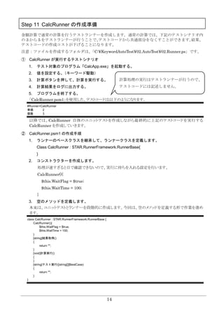 14
Step 11 CalcRunner の作成準備
金額計算で通常の計算を行うテストランナーを作成します。通常の計算では、下記のテストシナリオ内
の 3 から 5 をテストランナーが行うことで、テストコードから共通部分をなくすことができます。結果、
テストコードの作成コストが下げることになります。
注意：ファイルを作成するフォルダは、「C:¥KeywordAutoTest¥02.AutoTest¥02.Runner.ps」です。
① CalcRunner が実行するテストシナリオ
1. テスト対象のプログラム「CalcApp.exe」を起動する。
2. 値を設定する。（キーワード駆動）
3. 計算ボタンを押して、計算を実行する。
4. 計算結果をログに出力する。
5. プログラムを終了する。
「CalcRunner.psm1」を使用した、テストコードは以下のようになります。
#Runner=CalcRunner
単価 2
個数 3
以降では、CalcRunner 自体のユニットテストを作成しながら最終的に上記のテストコードを実行する
CalcRunner を作成していきます。
② CalcRunner.psm1 の作成手順
1. ランナーのベースクラスを継承して、ランナークラスを定義します。
Class CalcRunner : STAR.RunnerFramework.RunnerBase{
}
2. コンストラクターを作成します。
処理が速すぎると目で確認できないので、実行に待ちを入れる設定を行います。
CalcRunner(){
$this.WaitFlag = $true;
$this.WaitTime = 100;
}
3. 空のメソッドを定義します。
本来は、ユニットテストとランナーを段階的に作成します。今回は、空のメソッドを定義する形で作業を進め
ます。
class CalcRunner : STAR.RunnerFramework.RunnerBase {
CalcRunner(){
$this.WaitFlag = $true;
$this.WaitTime = 100;
}
[string]結果取得()
{
return "";
}
[void]計算実行()
{
}
[string]テスト実行([string[]]$testCase)
{
return "";
}
}
計算処理の実行はテストランナーが行うので、
テストコードには記述しません。
 