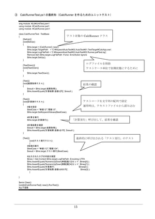 15
③ CalcRunnerTest.ps1 の最終形（CalcRunner を作るためのユニットテスト）
sing module .¥Lib¥UnitTest.psm1
using module .¥CalcRunner.psd1
using module .¥CalcRunner.psm1
class CalcRunnerTest : TestBase
{
[SetUp()]
[void]SetUp()
{
$this.target = [CalcRunner]::new();
$this.target.TargetPath = 'C:¥KeywordAutoTest¥02.AutoTest¥01.TestTarget¥CalcApp.exe';
$this.target.LogFilePath = 'C:¥KeywordAutoTest¥02.AutoTest¥02.Runner.ps¥Test.log';
Remove-item $this.target.LogFilePath -Force -ErrorAction Ignore
$this.target.SetUp();
}
[TearDown()]
[void]TearDown()
{
$this.target.TearDown();
}
[Test()]
[void]結果取得テスト()
{
$result = $this.target.結果取得();
$this.AssertEquals('計算結果:金額=[円]', $result );
}
[Test()]
[void]計算実行テスト()
{
#値を設定
$testCase = "単価`t2","個数`t3";
$this.target.SetKeywordValues($testCase);
#計算を実行
$this.target.計算実行();
#計算結果を確認
$result = $this.target.結果取得();
$this.AssertEquals('計算結果:金額=[6 円]', $result );
}
[Test()]
[void]テスト実行テスト()
{
#処理の実行
$testCase = "単価`t12","個数`t34";
$result = $this.target.テスト実行($testCase);
#出力されたログの内容を確認
$lines = Get-Content $this.target.LogFilePath -Encoding UTF8
$this.AssertEquals('NumericUpDown[単価]値[12]セット', $lines[0] );
$this.AssertEquals('NumericUpDown[個数]値[34]セット', $lines[1] );
$this.AssertEquals('計算実行', $lines[2] );
$this.AssertEquals('計算結果:金額=[408 円]', $lines[3] );
}
}
$error.Clear()
[void](([CalcRunnerTest]::new()).RunTest());
#以下省略
テスト対象の CalcRunner クラス
ログファイルを削除
テストケース単位で初期状態にするために
結果の確認
テストコードを文字列の配列で設定
運用時は、テキストファイルから読み込む
「計算実行」呼び出して、結果を確認
最終的に呼び出される「テスト実行」のテスト
 