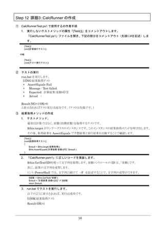 16
Step 12 課題３：CalcRunner の作成
① CalcRunnerTest.ps1 で使用するの作業手順
1. 実行しないテストメソッドの属性「[Test()]」をコメントアウトします。
「CalcRunnerTest.ps1」ファイルを開き、下記の部分をコメントアウト（先頭に#を記述）しま
す。
[Test()]
[void]計算実行テスト()
中略
[Test()]
[void]テスト実行テスト()
② テストの実行
run.bat を実行します。
[1]NG:結果取得テスト
+ AssertEquals Fail
+ Message : Test failed.
+ Expected: 計算結果:金額=[円]
+ Actual :
Result:NG=1:OK=0
と表示されればテスト実行は成功です。（テストは失敗です。）
③ 結果取得メソッドの作成
1. テストメソッド。
最初は計算ではなく、状態（初期状態）を取得するテストです。
$this.target がランナークラスのインスタンスです。このインスタンスの結果取得メソッドを呼び出します。
その後、取得結果を AssertEquals で予想結果と実行結果を比較することで確認します。
[Test()]
[void]結果取得テスト()
{
$result = $this.target.結果取得();
$this.AssertEquals('計算結果:金額=[円]', $result );
}
2. 「CalcRunner.psm1」に正しいコードを実装します。
$this.GetText(ID)を使って文字列を取得します。金額コントロールの ID は、「金額」です。
次に、結果の文字列を成型します。
ヒント：PowerShell では、文字列に続けて –F を記述することで、文字列の成型ができます。
$金額 = $this.GetText("金額");
$result = "計算結果:金額=[{0}]" -F $金額;
return $result;
3. run.bat でテストを実行します。
以下のように表示されれば、実行は成功です。
[1]OK:結果取得テスト
Result:OK=1
 