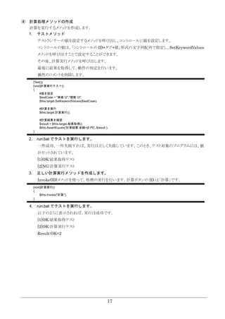 17
④ 計算処理メソッドの作成
計算を実行するメソッドを作成します。
1. テストメソッド
テストランナーの値を設定するメソッドを呼び出し、コントロールに値を設定します。
コントロールの値は、「コントロールの ID+タブ+値」形式の文字列配列で指定し、SetKeywordValues
メソッドを呼び出すことで設定することができます。
その後、計算実行メソッドを呼び出します。
最後に結果を取得して、動作の判定を行います。
属性のコメントを削除します。
[Test()]
[void]計算実行テスト()
{
#値を設定
$testCase = "単価`t2","個数`t3";
$this.target.SetKeywordValues($testCase);
#計算を実行
$this.target.計算実行();
#計算結果を確認
$result = $this.target.結果取得();
$this.AssertEquals('計算結果:金額=[6 円]', $result );
}
2. run.bat でテストを実行します。
一件成功、一件失敗すれば、実行は正しく失敗しています。このとき、テスト対象のプログラムには、値
がセットされています。
[1]OK:結果取得テスト
[2]NG:計算実行テスト
3. 正しい計算実行メソッドを作成します。
Invoke(ID)メソッドを使って、処理の実行を行います。計算ボタンの ID は「計算」です。
[void]計算実行()
{
$this.Invoke("計算");
}
4. run.bat でテストを実行します。
以下のように表示されれば、実行は成功です。
[1]OK:結果取得テスト
[2]OK:計算実行テスト
Result:OK=2
 