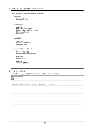 19
⑥ テストランナーの完成形（CalcRunner.psm1）
class CalcRunner : STAR.RunnerFramework.RunnerBase {
CalcRunner(){
$this.WaitFlag = $true;
$this.WaitTime = 100;
}
[string]結果取得()
{
#結果取得
$金額 = $this.GetText("金額");
$result = "計算結果:金額=[{0}]" -F $金額;
$this.WriteLog($result);
return $result;
}
[void]計算実行()
{
#計算の実行
$this.WriteLog("計算実行");
$this.Invoke("計算");
}
[string]テスト実行([string[]]$testCase)
{
#キーワードで値を設定
$this.SetKeywordValues($testCase);
#計算の実行
$this.計算実行();
#結果取得
return $this.結果取得();
}
}
⑦ テストコードの例
「CalcRunner.psm1」を使用した、テストコードは以下のようになります。
#Runner=CalcRunner
単価 2
個数 3
以前のテストコードとの違いで気がついがことを記入してください。
 