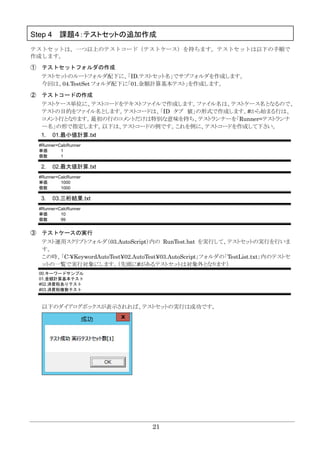 21
Step 4 課題４：テストセットの追加作成
テストセットは、一つ以上のテストコード（テストケース）を持ちます。テストセットは以下の手順で
作成します。
① テストセットフォルダの作成
テストセットのルートフォルダ配下に、「ID.テストセット名」でサブフォルダを作成します。
今回は、04.TestSet フォルダ配下に「01.金額計算基本テスト」を作成します。
② テストコードの作成
テストケース単位に、テストコードをテキストファイルで作成します。ファイル名は、テストケース名となるので、
テストの目的をファイル名とします。テストコードは、「ID タブ 値」の形式で作成します。#から始まる行は、
コメント行となります。最初の行のコメントだけは特別な意味を持ち、テストランナーを「Runner=テストランナ
ー名」の形で指定します。以下は、テストコードの例です。これを例に、テストコードを作成して下さい。
1. 01.最小値計算.txt
#Runner=CalcRunner
単価 1
個数 1
2. 02.最大値計算.txt
#Runner=CalcRunner
単価 1000
個数 1000
3. 03.三桁結果.txt
#Runner=CalcRunner
単価 10
個数 99
③ テストケースの実行
テスト運用スクリプトフォルダ（03.AutoScript）内の RunTest.bat を実行して、テストセットの実行を行いま
す。
この時、「C:¥KeywordAutoTest¥02.AutoTest¥03.AutoScript」フォルダの「TestList.txt」内のテストセ
ットの一覧で実行対象にします。（先頭に#があるテストセットは対象外となります）
00.キーワードサンプル
01.金額計算基本テスト
#02.消費税ありテスト
#03.消費税複数テスト
以下のダイアログボックスが表示されれば、テストセットの実行は成功です。
 