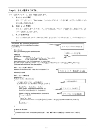 22
Step 5 テスト運用スクリプト
テスト運用スクリプトは、以下の機能を持ちます。
1. テストセットの選択
実行するテストセットは、「TestList.txt」ファイル内に記述します。先頭の#をつけるとコメント扱いとなり、
実行対象から除外されます。
2. テストセットの実行
テストセットを実行します。テストセットフォルダに含まれる、テストコードを読み込み、指定されているラ
ンナーを利用して、実行します。
3. テスト結果の判定
実行で作成作成されたログファイルと成功時に想定したログファイルを比較して、テストの判定を行い
ます。
using module ..¥02.Runner.ps¥CalcRunner.psd1
using module ..¥02.Runner.ps¥CalcRunner.psm1
function Main()
{
$Error.Clear();
Add-Type -Assembly System.Windows.Forms
#各種設定
$currentPath = Get-Location
$target = '{0}¥..¥01.TestTarget¥CalcApp.exe' -F $currentPath
$testSetRoot = '{0}¥..¥04.TestSet¥' -F $currentPath
$testExpectedRoot = '{0}¥..¥05.TestExpected¥' -F $currentPath
$resultRoot='{0}¥..¥06.TestResult¥{1}¥' -f $currentPath,( [System.DateTime]::Now.ToString('yyyyMMdd_HHmmss') )
[void](New-Item $resultRoot -ItemType Directory)
#テストセットの一覧を読み込む
$testSetList = @(Get-Content '.¥TestList.txt' -Encoding UTF8)
$errorFlag = $false
#テストセットの実行処理
$testSetCount = 0
ForEach( $testSet in $testSetList )
{
# #から始まる行はコメントとして処理しない
if( ( $testSet -ne '' ) -and ( $testSet.SubString(0,1) -ne '#' ))
{
$testSetPath = $testSetRoot + $testSet
$testLogPath = $resultRoot + $testSet + '.log'
[void]( RunTestSet $testSetPath $testLogPath )
$result = CheckLog $testExpectedRoot $testLogPath
if( $result -ne $null )
{
$errorFlag = $true
[System.Windows.Forms.MessageBox]::Show( ( "テストエラー[{0}]`n{1}" -f $testSet,$result), "エラー" )
}
$testSetCount++
}
}
if( $errorFlag -eq $false )
{
[System.Windows.Forms.MessageBox]::Show( ('テスト成功 実行テストセット数[{0}]' -f $testSetCount ) , "成功" )
}
}
テストランナーの利用定義
各種フォルダの定義
テストセットの一覧を読み込む義
テストセットの実行
先頭が#は除外
テストセットの結果比較
 