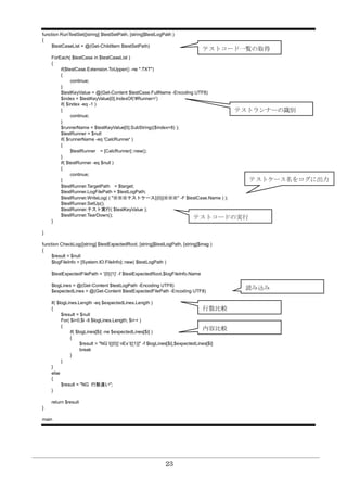 23
function RunTestSet([string] $testSetPath, [string]$testLogPath )
{
$testCaseList = @(Get-ChildItem $testSetPath)
ForEach( $testCase in $testCaseList )
{
if($testCase.Extension.ToUpper() -ne ".TXT")
{
continue;
}
$testKeyValue = @(Get-Content $testCase.FullName -Encoding UTF8)
$index = $testKeyValue[0].IndexOf('#Runner=')
if( $index -eq -1 )
{
continue;
}
$runnerName = $testKeyValue[0].SubString(($index+8) );
$testRunner = $null
if( $runnerName -eq 'CalcRunner' )
{
$testRunner = [CalcRunner]::new();
}
if( $testRunner -eq $null )
{
continue;
}
$testRunner.TargetPath = $target;
$testRunner.LogFilePath = $testLogPath;
$testRunner.WriteLog( ( "※※※テストケース[{0}]※※※" -F $testCase.Name ) );
$testRunner.SetUp();
$testRunner.テスト実行( $testKeyValue );
$testRunner.TearDown();
}
}
function CheckLog([string] $testExpectedRoot, [string]$testLogPath, [string]$msg )
{
$result = $null
$logFileInfo = [System.IO.FileInfo]::new( $testLogPath )
$testExpectedFilePath = '{0}{1}' -f $testExpectedRoot,$logFileInfo.Name
$logLines = @(Get-Content $testLogPath -Encoding UTF8)
$expectedLines = @(Get-Content $testExpectedFilePath -Encoding UTF8)
if( $logLines.Length -eq $expectedLines.Length )
{
$result = $null
For( $i=0;$i -lt $logLines.Length; $i++ )
{
if( $logLines[$i] -ne $expectedLines[$i] )
{
$result = "NG`t[{0}]`nEx`t[{1}]" -f $logLines[$i],$expectedLines[$i]
break
}
}
}
else
{
$result = "NG 行数違い";
}
return $result
}
main
テストコード一覧の取得
テストランナーの識別
テストコードの実行
内容比較
読み込み
行数比較
テストケース名をログに出力
 