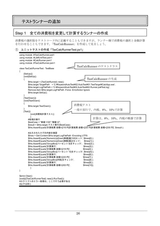 26
テストランナーの追加
Step 1 全ての消費税を変更して計算するランナーの作成
消費税の選択肢をテストコード内に記載することもできますが、ランナー側で消費税の選択と金額計算
を行わせることもできます。「TaxCalcRunner」を作成して見ましょう。
① ユニットテストの作成「TaxCalcRunnerTest.ps1」
using module .¥TaxCalcRunner.psd1
using module .¥Lib¥UnitTest.psm1
using module .¥CalcRunner.psm1
using module .¥TaxCalcRunner.psm1
class TaxCalcRunnerTest : TestBase
{
[SetUp()]
[void]SetUp()
{
$this.target = [TaxCalcRunner]::new();
$this.target.TargetPath = 'C:¥KeywordAutoTest¥02.AutoTest¥01.TestTarget¥CalcApp.exe';
$this.target.LogFilePath = 'C:¥KeywordAutoTest¥02.AutoTest¥02.Runner.ps¥Test.log';
Remove-item $this.target.LogFilePath -Force -ErrorAction Ignore
$this.target.SetUp();
}
[TearDown()]
[void]TearDown()
{
$this.target.TearDown();
}
[Test()]
[void]消費税計算テスト()
{
#処理の実行
$testCase = "単価`t100","個数`t2";
$result = $this.target.テスト実行($testCase);
$this.AssertEquals('計算結果:金額=[216 円]計算結果:金額=[220 円]計算結果:金額=[200 円]', $result );
#出力されたログの内容を確認
$lines = Get-Content $this.target.LogFilePath -Encoding UTF8
$this.AssertEquals('NumericUpDown[単価]値[100]セット', $lines[0] );
$this.AssertEquals('NumericUpDown[個数]値[2]セット', $lines[1] );
$this.AssertEquals('GroupBox[パーセント 8]をチェック', $lines[2] );
$this.AssertEquals('計算実行', $lines[3] );
$this.AssertEquals('計算結果:金額=[216 円]', $lines[4] );
$this.AssertEquals('GroupBox[パーセント 10]をチェック', $lines[5] );
$this.AssertEquals('計算実行', $lines[6] );
$this.AssertEquals('計算結果:金額=[220 円]', $lines[7] );
$this.AssertEquals('GroupBox[内税]をチェック', $lines[8] );
$this.AssertEquals('計算実行', $lines[9] );
$this.AssertEquals('計算結果:金額=[200 円]', $lines[10]);
}
}
$error.Clear()
[void](([TaxCalcRunnerTest]::new()).RunTest());
#スクリプトのエラー処理は、ここで行う必要がある
#以下は同じ
TaxCalcRunner のテストクラス
TaxCalcRunner の生成
消費税テスト
一度の実行で、内税、8%、10%で計算
計算は、8%、10%、内税の順番で計算
 