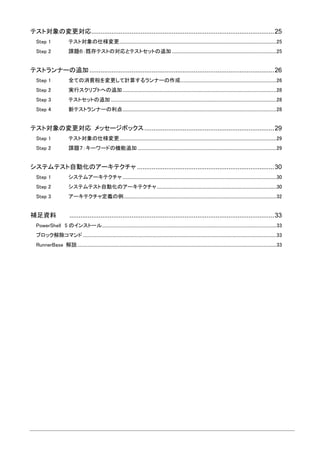 テスト対象の変更対応....................................................................................................25
Step 1 テスト対象の仕様変更..................................................................................................................................................25
Step 2 課題６：既存テストの対応とテストセットの追加 .................................................................................................25
テストランナーの追加 .....................................................................................................26
Step 1 全ての消費税を変更して計算するランナーの作成.........................................................................................26
Step 2 実行スクリプトへの追加...............................................................................................................................................28
Step 3 テストセットの追加..........................................................................................................................................................28
Step 4 新テストランナーの利点...............................................................................................................................................28
テスト対象の変更対応 メッセージボックス.......................................................................29
Step 1 テスト対象の仕様変更..................................................................................................................................................29
Step 2 課題７：キーワードの機能追加 .................................................................................................................................29
システムテスト自動化のアーキテクチャ ...........................................................................30
Step 1 システムアーキテクチャ ...............................................................................................................................................30
Step 2 システムテスト自動化のアーキテクチャ...............................................................................................................30
Step 3 アーキテクチャ定義の例..............................................................................................................................................32
補足資料 ................................................................................................................33
PowerShell 5 のインストール..................................................................................................................................................................33
ブロック解除コマンド....................................................................................................................................................................................33
RunnerBase 解説.........................................................................................................................................................................................33
 