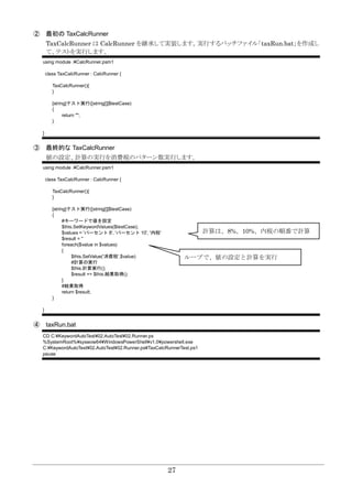27
② 最初の TaxCalcRunner
TaxCalcRunner は CalcRunner を継承して実装します。実行するバッチファイル「taxRun.bat」を作成し
て、テストを実行します。
using module .¥CalcRunner.psm1
class TaxCalcRunner : CalcRunner {
TaxCalcRunner(){
}
[string]テスト実行([string[]]$testCase)
{
return "";
}
}
③ 最終的な TaxCalcRunner
値の設定、計算の実行を消費税のパターン数実行します。
using module .¥CalcRunner.psm1
class TaxCalcRunner : CalcRunner {
TaxCalcRunner(){
}
[string]テスト実行([string[]]$testCase)
{
#キーワードで値を設定
$this.SetKeywordValues($testCase);
$values = 'パーセント 8', 'パーセント 10', '内税'
$result = ''
foreach($value in $values)
{
$this.SetValue('消費税',$value)
#計算の実行
$this.計算実行();
$result += $this.結果取得();
}
#結果取得
return $result;
}
}
④ taxRun.bat
CD C:¥KeywordAutoTest¥02.AutoTest¥02.Runner.ps
%SystemRoot%¥syswow64¥WindowsPowerShell¥v1.0¥powershell.exe
C:¥KeywordAutoTest¥02.AutoTest¥02.Runner.ps¥TaxCalcRunnerTest.ps1
pause
計算は、8%、10%、内税の順番で計算
ループで、値の設定と計算を実行
 