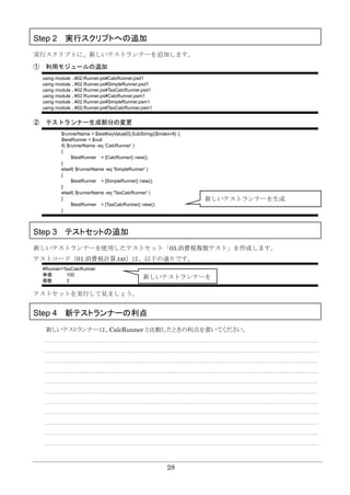 28
Step 2 実行スクリプトへの追加
実行スクリプトに、新しいテストランナーを追加します。
① 利用モジュールの追加
using module ..¥02.Runner.ps¥CalcRunner.psd1
using module ..¥02.Runner.ps¥SimpleRunner.psd1
using module ..¥02.Runner.ps¥TaxCalcRunner.psd1
using module ..¥02.Runner.ps¥CalcRunner.psm1
using module ..¥02.Runner.ps¥SimpleRunner.psm1
using module ..¥02.Runner.ps¥TaxCalcRunner.psm1
② テストランナー生成部分の変更
$runnerName = $testKeyValue[0].SubString(($index+8) );
$testRunner = $null
if( $runnerName -eq 'CalcRunner' )
{
$testRunner = [CalcRunner]::new();
}
elseif( $runnerName -eq 'SimpleRunner' )
{
$testRunner = [SimpleRunner]::new();
}
elseif( $runnerName -eq 'TaxCalcRunner' )
{
$testRunner = [TaxCalcRunner]::new();
}
Step 3 テストセットの追加
新しいテストランナーを使用したテストセット「03.消費税複数テスト」を作成します。
テストコード（01.消費税計算.txt）は、以下の通りです。
#Runner=TaxCalcRunner
単価 100
個数 2
テストセットを実行して見ましょう。
Step 4 新テストランナーの利点
新しいテストランナーは、CalcRunner と比較したときの利点を書いてください。
新しいテストランナーを生成
新しいテストランナーを
指定
 