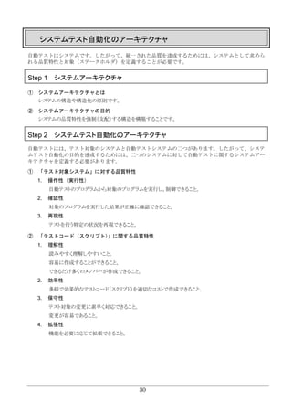 30
システムテスト自動化のアーキテクチャ
自動テストはシステムです。したがって、統一された品質を達成するためには、システムとして求めら
れる品質特性と対象（ステークホルダ）を定義することが必要です。
Step 1 システムアーキテクチャ
① システムアーキテクチャとは
システムの構造や構造化の原則です。
② システムアーキテクチャの目的
システムの品質特性を強制（支配）する構造を構築することです。
Step 2 システムテスト自動化のアーキテクチャ
自動テストには、テスト対象のシステムと自動テストシステムの二つがあります。したがって、システ
ムテスト自動化の目的を達成するためには、二つのシステムに対して自動テストに関するシステムアー
キテクチャを定義する必要があります。
① 「テスト対象システム」に対する品質特性
1. 操作性（実行性）
自動テストのプログラムから対象のプログラムを実行し、制御できること。
2. 確認性
対象のプログラムを実行した結果が正確に確認できること。
3. 再現性
テストを行う特定の状況を再現できること。
② 「テストコード（スクリプト）」に関する品質特性
1. 理解性
読みやすく理解しやすいこと。
容易に作成することができること。
できるだけ多くのメンバーが作成できること。
2. 効率性
多様で効果的なテストコード（スクリプト）を適切なコストで作成できること。
3. 保守性
テスト対象の変更に素早く対応できること。
変更が容易であること。
4. 拡張性
機能を必要に応じて拡張できること。
 