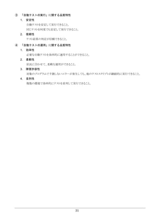 31
③ 「自動テストの実行」に関する品質特性
1. 安定性
自動テストを安定して実行できること。
同じテストを何度でも安定して実行できること。
2. 信頼性
テスト結果の判定が信頼できること。
④ 「自動テストの運用」に関する品質特性
1. 効率性
必要な自動テストを効率的に運用することができること。
2. 柔軟性
状況に合わせて、柔軟な運用ができること。
3. 障害許容性
対象のプログラムで予測しないエラーが発生しても、他のテストスクリプトが継続的に実行できること。
4. 並列性
複数の環境で効率的にテストを並列して実行できること。
 