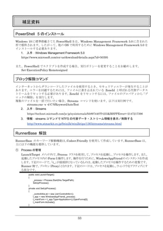 33
補足資料
PowerShell 5 のインストール
Windows 10 に標準搭載さてた PowerShell 5 は、Windows Management Framework 5.0 に含まれた
形で提供されます。したがって、他の OS で利用するために Windows Management Framework 5.0 を
インストールする必要あります。
1. 入手：Windows Management Framework 5.0
https://www.microsoft.com/en-us/download/details.aspx?id=50395
また、PowerShell でスクリプトを作成する場合、実行ポリシーを変更することをお勧めします。
Set-ExecutionPolicy Remotesigned
ブロック解除コマンド
インターネットからダウンロードしたファイルを使用するとき、セキュリティエラーが発生することが
あります。エラーを回避するためには、ファイルに書き込まれている ZoneId と呼ばれる代替データス
トリームをリセットする必要があります。ZoneId をリセットするには、ファイルのプロパティから「ブ
ロックの解除」を実行します。
複数のファイルを一括で行いたい場合、Streams コマンドを使います。以下は実行例です。
streams.exe -s -d C:¥KeywordAutoTest
2. 入手：Streams
https://technet.microsoft.com/ja-jp/sysinternals/bb897440?f=255&MSPPError=-2147217396
3. 情報：streams コマンドで NTFS の代替データ・ストリーム情報を表示／削除する
http://www.atmarkit.co.jp/fwin2k/win2ktips/1363streams/streams.html
RunnerBase 解説
RunnerBase のキーワード駆動機能は、Codeer.Friendly を使用して作成しています。RunnerBase は、
主に以下の機能を提供しています。
① Process の管理
LaunchTarget メソッド内で、Process クラスを使用して、プロセスを起動し、プロセスを操作します。また、
起動したプロセス内のFormを操作します。操作を行うために、WindowsAppFriendのインスタンスを作成
します。下記のコードで、「t_」が接頭辞となっているものは、起動したプロセスを操作するための変数です。
Runner 側で、プロキシ（Proxy）となります。下記のコードは、プロセスを起動し、ウィンドウをアクティブにす
る部分です。
public void LaunchTarget()
{
_process = Process.Start(this.TargetPath);
SetUpProcess();
}
private void SetUpProcess()
{
_controlInfoList = new List<ControlInfo>();
t_app = new WindowsAppFriend(_process);
t_mainForm = t_app.Type<Application>().OpenForms[0];
t_mainForm.Activate();
}
 