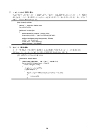 34
② コントロールの管理と操作
ウィンドウが持っているコントロールを操作します。下記のコードは、操作するためにコントロールの一覧を作
成しています。この一覧を利用して、コントロールに値を設定したり、値を取得したりします。また、ボタンで
あれば、クリックの動作を実行します。
public int SetUpControls()
{
int count = t_mainForm.Controls.Count;
ControlInfo newInfo;
for (int i = 0; i < count; ++i)
{
dynamic tName = t_mainForm.Controls[i].Name;
dynamic tControlType = t_mainForm.Controls[i].GetType();
dynamic tTabIndex = t_mainForm.Controls[i].TabIndex;
newInfo = new ControlInfo();
newInfo.Name = tName.ToString();
newInfo.TabIndex = (int)tTabIndex;
③ キーワード駆動機能
キーワードを含むテキストの配列を受け取り、上記の機能を利用して、各コントロールを操作します。
下記のコードは、キーワードで振り分けを行い処理を実行する部分の一部です。
public void SetKeywordValues(string[] values)
{
foreach(string value in values)
{
//文字列の先頭が[#]の場合は、コメント扱いとして処理しない
if(string.IsNullOrWhiteSpace(value) == false &&
value.Substring(0,1) != "#" )
{
string[] parts = value.Split('¥t');
if ( parts.Length >= 2)
{
if (parts.Length >= 3 && parts[2].ToUpper().Trim() == "CLICK")
{
Invoke(parts[0]);
}
 