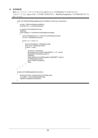 35
④ 非同期処理
操作によってメッセージボックスが表示される場合などは、非同期処理を行う必要があります。
下記のコードでは、Async を使って非同期で処理を実行し、WaitForCompletion で非同期処理の終了を
待っています。
public void SetValueAndMessageBox(string controlName, string value, string button)
{
int index = GetControlIndex(controlName);
ControlInfo info = _controlInfoList[index];
(t_mainForm.Controls[index]).Focus();
TakeWait();
if (info.Category == ControlInfo.ControlCategory.GroupBox)
{
dynamic tRadioButtonList = t_mainForm.Controls[index].Controls;
int count = tRadioButtonList.Count;
for (int i = 0; i < count; ++i)
{
dynamic tRadioButton = tRadioButtonList[i];
string name = tRadioButton.Name;
if (name == value)
{
var async1 = new Async();
WriteLog(String.Format("GroupBox[{0}]をチェック", name));
tRadioButton.Checked(true,async1);
TakeWait();
WriteLog(String.Format("Messagebox の[{0}]を押下", button));
CloseMessagebox(button);
async1.WaitForCompletion();
break;
}
}
}
}
private void CloseMessagebox(string button)
{
WindowControl dlg = WindowControl.FromZTop(t_app); ;
var msgBox = new NativeMessageBox(dlg);
msgBox.EmulateButtonClick(button);
}
 
