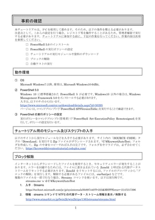 1
事前の確認
本チュートリアルは、ＰＣを使用して進めます。そのため、以下の条件を整える必要があります。
注意点として、これらの設定を行う場合、レジストリ等を操作することがあるため、管理者権限で実行
する必要があります。チュートリアルに参加する前に、下記の作業を行ってください。作業内容は次項
を参照してください。
□ PowerShell 5.0 のインストール
□ PowerShell の実行ポリシーの設定
□ チュートリアルの実行モジュールや資料のダウンロード
□ ブロックの解除
□ 自動テストの実行
動作環境
① OS
Microsoft Windows7 以降。推奨は、Microsoft Windows10 64Bit。
② PowerShell 5.0
Windows 10 に標準搭載された PowerShell 5 が必要です。Windows10 以外の場合は、Windows
Management Framework 5.0 をインストールする必要があります。
入手は、以下のサイトから行います。
https://www.microsoft.com/en-us/download/details.aspx?id=50395
バージョンは、コマンドプロンプトで「PowerShell $PSVersionTable」を実行することで確認できます。
③ PowerShell の実行ポリシーの設定
実行ポリシーをコマンドプロンプト（管理者）で「PowerShell Set-ExecutionPolicy Remotesigned」を実
行して、ポリシーの設定を行います。
チュートリアル用のモジュール及びスクリプトの入手
以下のサイトから実行モジュールなどを入手する必要があります。サイト内の「SOURCE CODE」タ
グの「DownLoad」を実行する Zip ファイルがダウンロードされます。「C:¥KeywordAutoTest」フォル
ダを作成して、Zip の中身をコピーすれば入手は完了です。フォルダ名やドライブは、必ず合わせてく
ださい。https://keyworddriventesttutorial.codeplex.com/
ブロック解除
インターネットからダウンロードしたファイルを使用するとき、セキュリティエラーが発生することが
あります。エラーを回避するためには、ファイルに書き込まれている ZoneId と呼ばれる代替データス
トリームをリセットする必要があります。ZoneId をリセットするには、ファイルのプロパティから「ブ
ロックの解除」を実行します。解除する必要があるファイルには、exe/bat/ps1 などです。
複数のファイルを一括で行なう場合、Streams コマンドを使います。以下は実行例です。
streams.exe -s -d C:¥KeywordAutoTest
1. 入手：Streams
https://technet.microsoft.com/ja-jp/sysinternals/bb897440?f=255&MSPPError=-2147217396
2. 情報：streams コマンドで NTFS の代替データ・ストリーム情報を表示／削除する
http://www.atmarkit.co.jp/fwin2k/win2ktips/1363streams/streams.html
 