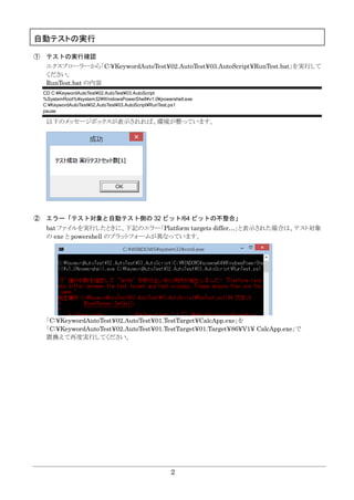 2
自動テストの実行
① テストの実行確認
エクスプローラーから「C:¥KeywordAutoTest¥02.AutoTest¥03.AutoScript¥RunTest.bat」を実行して
ください。
RunTest.bat の内容
CD C:¥KeywordAutoTest¥02.AutoTest¥03.AutoScript
%SystemRoot%¥system32¥WindowsPowerShell¥v1.0¥powershell.exe
C:¥KeywordAutoTest¥02.AutoTest¥03.AutoScript¥RunTest.ps1
pause
以下のメッセージボックスが表示されれば、環境が整っています。
② エラー「テスト対象と自動テスト側の 32 ビット/64 ビットの不整合」
bat ファイルを実行したときに、下記のエラー「Platform targets differ…」と表示された場合は、テスト対象
の exe と powershell のプラットフォームが異なっています。
「C:¥KeywordAutoTest¥02.AutoTest¥01.TestTarget¥CalcApp.exe」を
「C:¥KeywordAutoTest¥02.AutoTest¥01.TestTarget¥01.Target¥86¥V1¥ CalcApp.exe」で
置換えて再度実行してください。
 