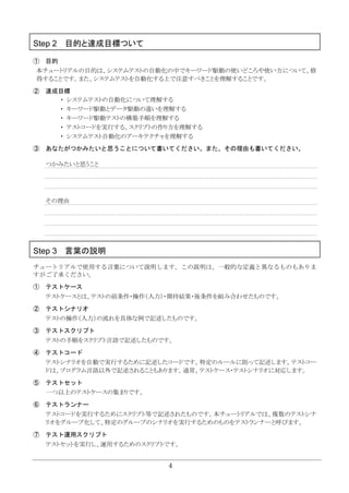 4
Step 2 目的と達成目標ついて
① 目的
本チュートリアルの目的は、システムテストの自動化の中でキーワード駆動の使いどころや使い方について、修
得することです。また、システムテストを自動化する上で注意すべきことを理解することです。
② 達成目標
・ システムテストの自動化について理解する
・ キーワード駆動とデータ駆動の違いを理解する
・ キーワード駆動テストの構築手順を理解する
・ テストコードを実行する、スクリプトの作り方を理解する
・ システムテスト自動化のアーキテクチャを理解する
③ あなたがつかみたいと思うことについて書いてください。また、その理由も書いてください。
つかみたいと思うこと
その理由
Step 3 言葉の説明
チュートリアルで使用する言葉について説明します。この説明は、一般的な定義と異なるものもありま
すがご了承ください。
① テストケース
テストケースとは、テストの前条件・操作（入力）・期待結果・後条件を組み合わせたものです。
② テストシナリオ
テストの操作（入力）の流れを具体な例で記述したものです。
③ テストスクリプト
テストの手順をスクリプト言語で記述したものです。
④ テストコード
テストシナリオを自動で実行するために記述したコードです。特定のルールに則って記述します。テストコー
ドは、プログラム言語以外で記述されることもあります。通常、テストケース・テストシナリオに対応します。
⑤ テストセット
一つ以上のテストケースの集まりです。
⑥ テストランナー
テストコードを実行するためにスクリプト等で記述されたものです。本チュートリアルでは、複数のテストシナ
リオをグループ化して、特定のグループのシナリオを実行するためのものをテストランナーと呼びます。
⑦ テスト運用スクリプト
テストセットを実行し、運用するためのスクリプトです。
 